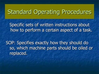 Standard Operating Procedures Specific sets of written instructions about how to perform a certain aspect of a task. SOP: Specifies exactly how they should do so, which machine parts should be oiled or replaced. 
