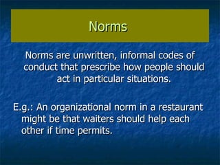 Norms  Norms are unwritten, informal codes of conduct that prescribe how people should act in particular situations. E.g.: An organizational norm in a restaurant might be that waiters should help each other if time permits. 