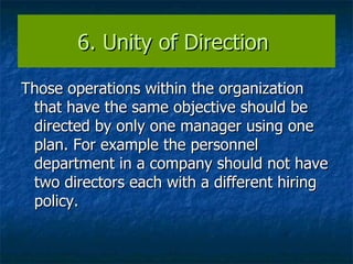 6. Unity of Direction  Those operations within the organization that have the same objective should be directed by only one manager using one plan. For example the personnel department in a company should not have two directors each with a different hiring policy. 