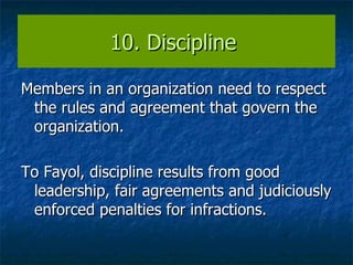 10. Discipline  Members in an organization need to respect the rules and agreement that govern the organization.  To Fayol, discipline results from good leadership, fair agreements and judiciously enforced penalties for infractions. 