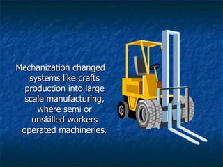 Mechanization changed systems like crafts production into large scale manufacturing, where semi or unskilled workers operated machineries.  