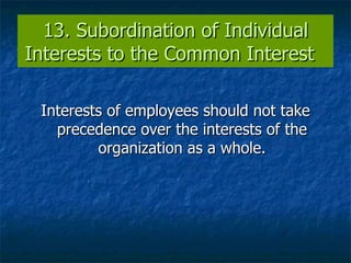 13. Subordination of Individual Interests to the Common Interest  Interests of employees should not take precedence over the interests of the organization as a whole. 