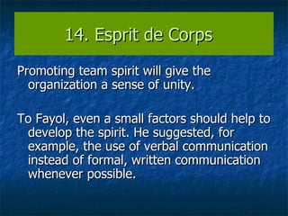 14. Esprit de Corps  Promoting team spirit will give the organization a sense of unity.  To Fayol, even a small factors should help to develop the spirit. He suggested, for example, the use of verbal communication instead of formal, written communication whenever possible. 