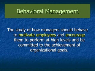 Behavioral Management The study of how managers should behave to  motivate employees  and  encourage  them to perform at high levels and be committed to the achievement of organizational goals. 