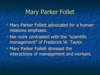 Mary Parker Follet Mary Parker Follett advocated for a human relations emphasis. Her work contrasted with the "scientific management" of Frederick W. Taylor. Mary Parker Follett stressed the interactions of management and workers.  