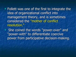 Follett was one of the first to integrate the idea of organizational conflict into management theory, and is sometimes considered the  "mother of conflict resolution.“ She coined the words "power-over" and "power-with" to differentiate coercive power from participative decision-making. 