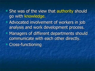 She was of the view that  authority  should go with  knowledge. Advocated   involvement of workers in job analysis and work development process. Managers of different departments should communicate with each other directly. Cross-functioning 