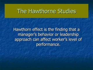 The Hawthorne Studies Hawthorn effect is the finding that a manager’s behavior or leadership approach can affect worker’s level of performance. 