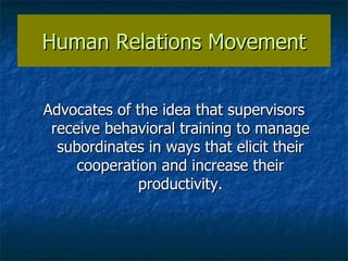 Human Relations Movement Advocates of the idea that supervisors receive behavioral training to manage subordinates in ways that elicit their cooperation and increase their productivity. 