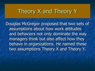 Theory X and Theory Y Douglas McGregor proposed that two sets of assumptions about how work attitudes and behaviors not only dominate the way managers think but also affect how they behave in organizations. He named these two assumptions Theory X and Theory Y. 