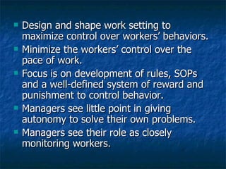 Design and shape work setting to maximize control over workers’ behaviors. Minimize the workers’ control over the pace of work. Focus is on development of rules, SOPs and a well-defined system of reward and punishment to control behavior. Managers see little point in giving autonomy to solve their own problems. Managers see their role as closely monitoring workers. 