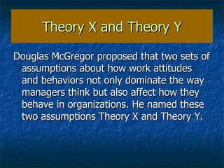 Theory X and Theory Y Douglas McGregor proposed that two sets of assumptions about how work attitudes and behaviors not only dominate the way managers think but also affect how they behave in organizations. He named these two assumptions Theory X and Theory Y. 