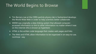 The World Begins to Browse
 Tim Berners-Lee at the CERN particle physics lab in Switzerland develops
the World Wide Web in order to help scientists better collaborate
 WWW was originally a data-linking system that allowed computer-
accessed information to link to other information no matter where it was
on the internet (this is known as hypertext)
 HTML is the written code language that creates web pages and links
 The Web and HTML allow information to be organized in an easy-to-use,
nonlinear way
 
