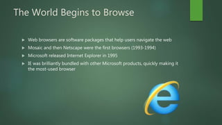 The World Begins to Browse
 Web browsers are software packages that help users navigate the web
 Mosaic and then Netscape were the first browsers (1993-1994)
 Microsoft released Internet Explorer in 1995
 IE was brilliantly bundled with other Microsoft products, quickly making it
the most-used browser
 