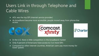 Users Link in through Telephone and
Cable Wires
 AOL was the top ISP (internet service provider)
 As broadband become more accessible, people moved away from phone-line
access
 In the U.S. there is little competition in the broadband market
 Only 9 percent of Americans have access to 3 or more ISPs
 Compared to other internet countries, American users pay more money for
lower speeds
 