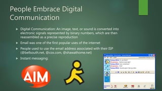People Embrace Digital
Communication
 Digital Communication: An image, text, or sound is converted into
electronic signals represented by binary numbers, which are then
reassembled as a precise reproduction
 Email was one of the first popular uses of the internet
 People used to use the email address associated with their ISP
(@bellsouth.net, @cox.com, @shawathome.net)
 Instant messaging:
 