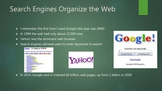 Search Engines Organize the Web
 I remember the first time I used Google (the year was 2000)
 In 1994 the web had only about 22,000 sites
 Yahoo! was the dominant web browser
 Search engines allowed users to enter keywords to search
 In 2014, Google said in indexed 60 trillion web pages, up from 1 billion in 2000
 