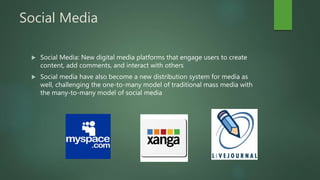 Social Media
 Social Media: New digital media platforms that engage users to create
content, add comments, and interact with others
 Social media have also become a new distribution system for media as
well, challenging the one-to-many model of traditional mass media with
the many-to-many model of social media
 