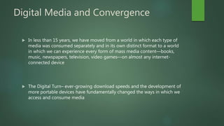 Digital Media and Convergence
 In less than 15 years, we have moved from a world in which each type of
media was consumed separately and in its own distinct format to a world
in which we can experience every form of mass media content—books,
music, newspapers, television, video games—on almost any internet-
connected device
 The Digital Turn– ever-growing download speeds and the development of
more portable devices have fundamentally changed the ways in which we
access and consume media
 