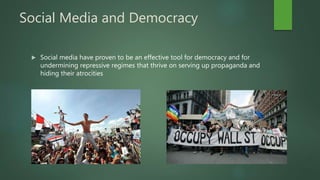 Social Media and Democracy
 Social media have proven to be an effective tool for democracy and for
undermining repressive regimes that thrive on serving up propaganda and
hiding their atrocities
 
