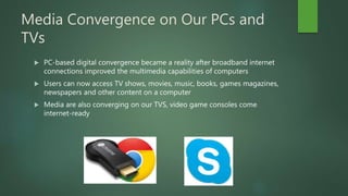 Media Convergence on Our PCs and
TVs
 PC-based digital convergence became a reality after broadband internet
connections improved the multimedia capabilities of computers
 Users can now access TV shows, movies, music, books, games magazines,
newspapers and other content on a computer
 Media are also converging on our TVS, video game consoles come
internet-ready
 