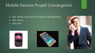Mobile Devices Propel Convergence
 2002: People could check their email on their Blackberry
 2007: iPhone
 2010: iPad
 