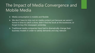 The Impact of Media Convergence and
Mobile Media
 Media consumption is mobile and flexible
 We don’t have to miss out on media content just because we weren’t
home in time to catch a show, didn’t find the book at the bookstore, or
forgot to buy the newspaper yesterday
 Traditional media companies have had to dramatically change their
business models in order to satisfy demands and stay relevant
 