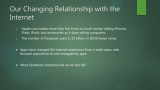 Our Changing Relationship with the
Internet
1. Apple now makes more than five times as much money selling iPhones,
iPads, iPods, and accessories as it does selling computers
2. The number of Facebook users (1.23 billion in 2014) keeps rising
 Apps have changed the internet experience from a wide-open, web
browser experience to one managed by apps
 What Facebook milestone did we hit last fall?
 