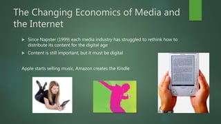 The Changing Economics of Media and
the Internet
 Since Napster (1999) each media industry has struggled to rethink how to
distribute its content for the digital age
 Content is still important, but it must be digital
Apple starts selling music, Amazon creates the Kindle
 