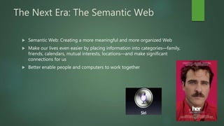 The Next Era: The Semantic Web
 Semantic Web: Creating a more meaningful and more organized Web
 Make our lives even easier by placing information into categories—family,
friends, calendars, mutual interests, locations—and make significant
connections for us
 Better enable people and computers to work together
 