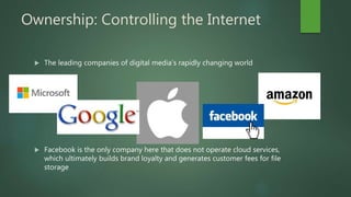 Ownership: Controlling the Internet
 The leading companies of digital media’s rapidly changing world
 Facebook is the only company here that does not operate cloud services,
which ultimately builds brand loyalty and generates customer fees for file
storage
 