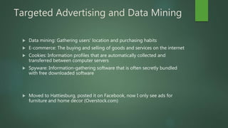 Targeted Advertising and Data Mining
 Data mining: Gathering users’ location and purchasing habits
 E-commerce: The buying and selling of goods and services on the internet
 Cookies: Information profiles that are automatically collected and
transferred between computer servers
 Spyware: Information-gathering software that is often secretly bundled
with free downloaded software
 Moved to Hattiesburg, posted it on Facebook, now I only see ads for
furniture and home décor (Overstock.com)
 