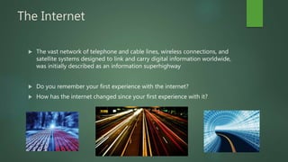 The Internet
 The vast network of telephone and cable lines, wireless connections, and
satellite systems designed to link and carry digital information worldwide,
was initially described as an information superhighway
 Do you remember your first experience with the internet?
 How has the internet changed since your first experience with it?
 