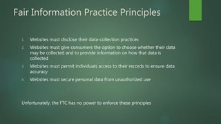 Fair Information Practice Principles
1. Websites must disclose their data-collection practices
2. Websites must give consumers the option to choose whether their data
may be collected and to provide information on how that data is
collected
3. Websites must permit individuals access to their records to ensure data
accuracy
4. Websites must secure personal data from unauthorized use
Unfortunately, the FTC has no power to enforce these principles
 