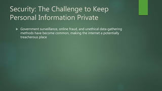 Security: The Challenge to Keep
Personal Information Private
 Government surveillance, online fraud, and unethical data-gathering
methods have become common, making the internet a potentially
treacherous place
 