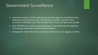 Government Surveillance
 Since the inception of the internet, government agencies worldwide have
obtained communication logs, web browser histories, and the online
records of individual users who thought their online activities were private
 USA PATRIOT Act: Grants sweeping powers to law-enforcement agencies
to intercept individuals’ online communications
 Designed to thwart terrorists, but critics note that it is too vaguely worded
 