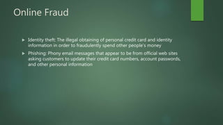 Online Fraud
 Identity theft: The illegal obtaining of personal credit card and identity
information in order to fraudulently spend other people’s money
 Phishing: Phony email messages that appear to be from official web sites
asking customers to update their credit card numbers, account passwords,
and other personal information
 