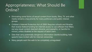 Appropriateness: What Should Be
Online?
 Eliminating some forms of sexual content from books, films, TV, and other
media remains a top priority for many politicians and public interest
groups
 Children’s Internet Protection Act of 2000: Requires schools and libraries
that receive federal funding for internet access to use software that filters
out any visual content deemed obscene, pornographic, or harmful to
minors, unless disabled at the request of adult users
 Sites that carry potentially dangerous information (bomb-building, hate
speech) have incited calls for internet censorship
 Many people want the web to be completely unregulated
 