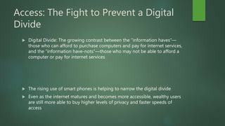 Access: The Fight to Prevent a Digital
Divide
 Digital Divide: The growing contrast between the “information haves”—
those who can afford to purchase computers and pay for internet services,
and the “information have-nots”—those who may not be able to afford a
computer or pay for internet services
 The rising use of smart phones is helping to narrow the digital divide
 Even as the internet matures and becomes more accessible, wealthy users
are still more able to buy higher levels of privacy and faster speeds of
access
 
