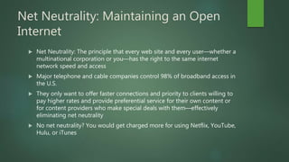 Net Neutrality: Maintaining an Open
Internet
 Net Neutrality: The principle that every web site and every user—whether a
multinational corporation or you—has the right to the same internet
network speed and access
 Major telephone and cable companies control 98% of broadband access in
the U.S.
 They only want to offer faster connections and priority to clients willing to
pay higher rates and provide preferential service for their own content or
for content providers who make special deals with them—effectively
eliminating net neutrality
 No net neutrality? You would get charged more for using Netflix, YouTube,
Hulu, or iTunes
 