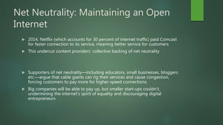 Net Neutrality: Maintaining an Open
Internet
 2014, Netflix (which accounts for 30 percent of internet traffic) paid Comcast
for faster connection to its service, meaning better service for customers
 This undercut content providers’ collective backing of net neutrality
 Supporters of net neutrality—including educators, small businesses, bloggers
etc.—argue that cable giants can rig their services and cause congestion,
forcing customers to pay more for higher-speed connections
 Big companies will be able to pay up, but smaller start-ups couldn’t,
undermining the internet’s spirit of equality and discouraging digital
entrepreneurs
 