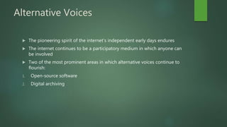 Alternative Voices
 The pioneering spirit of the internet’s independent early days endures
 The internet continues to be a participatory medium in which anyone can
be involved
 Two of the most prominent areas in which alternative voices continue to
flourish:
1. Open-source software
2. Digital archiving
 