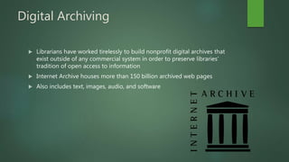 Digital Archiving
 Librarians have worked tirelessly to build nonprofit digital archives that
exist outside of any commercial system in order to preserve libraries’
tradition of open access to information
 Internet Archive houses more than 150 billion archived web pages
 Also includes text, images, audio, and software
 