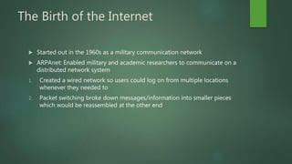 The Birth of the Internet
 Started out in the 1960s as a military communication network
 ARPAnet: Enabled military and academic researchers to communicate on a
distributed network system
1. Created a wired network so users could log on from multiple locations
whenever they needed to
2. Packet switching broke down messages/information into smaller pieces
which would be reassembled at the other end
 
