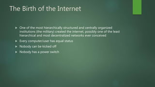 The Birth of the Internet
 One of the most hierarchically structured and centrally organized
institutions (the military) created the internet, possibly one of the least
hierarchical and most decentralized networks ever conceived
 Every computer/user has equal status
 Nobody can be kicked off
 Nobody has a power switch
 