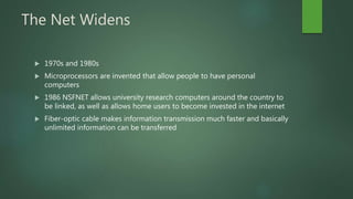 The Net Widens
 1970s and 1980s
 Microprocessors are invented that allow people to have personal
computers
 1986 NSFNET allows university research computers around the country to
be linked, as well as allows home users to become invested in the internet
 Fiber-optic cable makes information transmission much faster and basically
unlimited information can be transferred
 