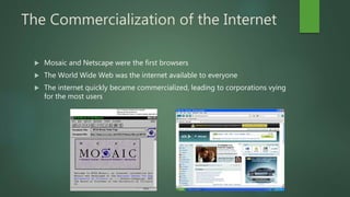 The Commercialization of the Internet
 Mosaic and Netscape were the first browsers
 The World Wide Web was the internet available to everyone
 The internet quickly became commercialized, leading to corporations vying
for the most users
 