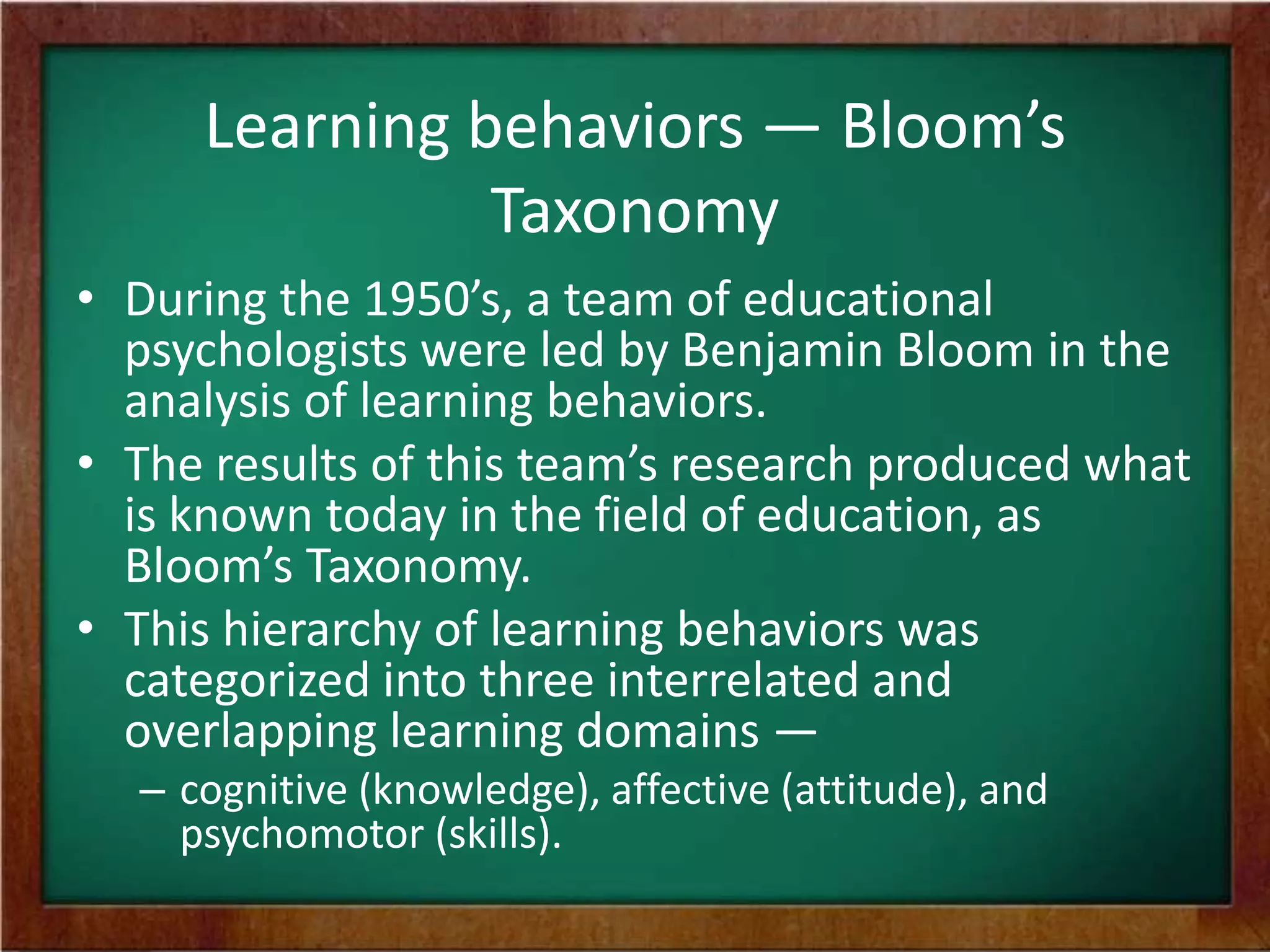 Learning behaviors — Bloom’s
Taxonomy
• During the 1950’s, a team of educational
psychologists were led by Benjamin Bloom in the
analysis of learning behaviors.
• The results of this team’s research produced what
is known today in the field of education, as
Bloom’s Taxonomy.
• This hierarchy of learning behaviors was
categorized into three interrelated and
overlapping learning domains —
– cognitive (knowledge), affective (attitude), and
psychomotor (skills).

 
