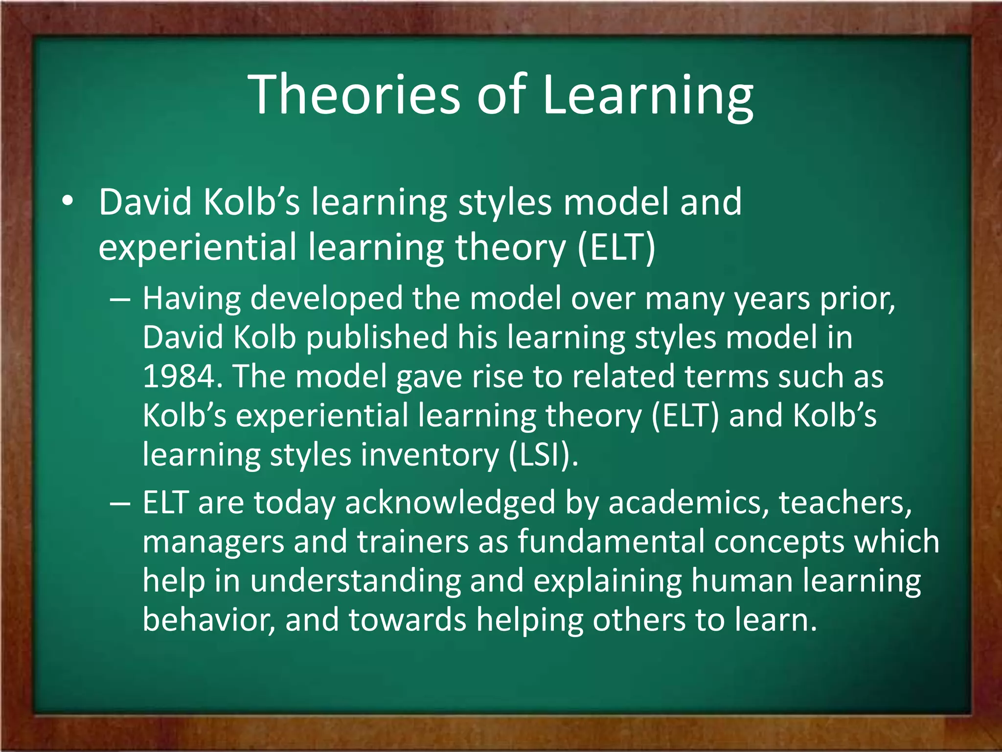Theories of Learning
• David Kolb’s learning styles model and
experiential learning theory (ELT)
– Having developed the model over many years prior,
David Kolb published his learning styles model in
1984. The model gave rise to related terms such as
Kolb’s experiential learning theory (ELT) and Kolb’s
learning styles inventory (LSI).
– ELT are today acknowledged by academics, teachers,
managers and trainers as fundamental concepts which
help in understanding and explaining human learning
behavior, and towards helping others to learn.

 