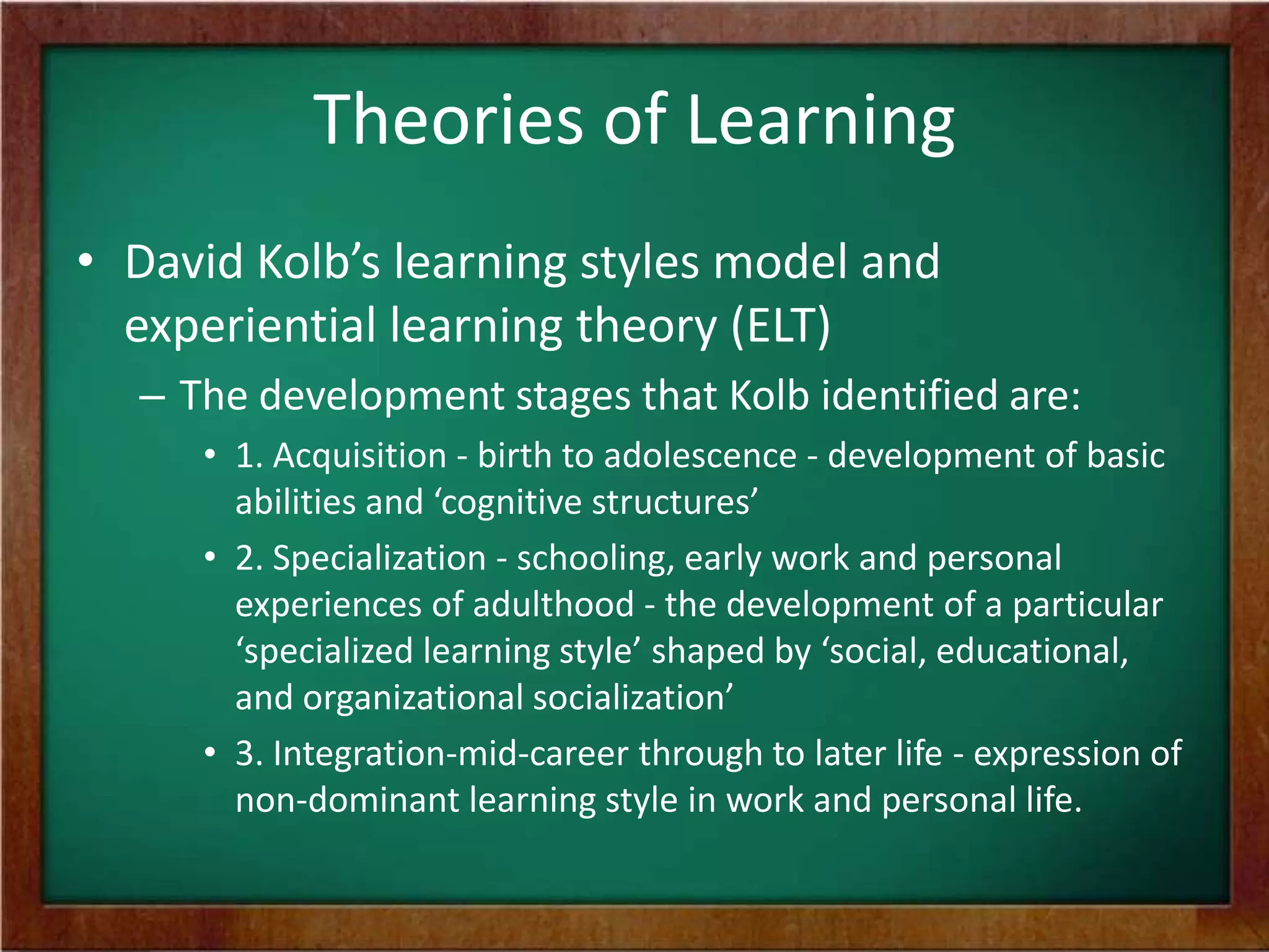 Theories of Learning
• David Kolb’s learning styles model and
experiential learning theory (ELT)
– The development stages that Kolb identified are:
• 1. Acquisition - birth to adolescence - development of basic
abilities and ‘cognitive structures’
• 2. Specialization - schooling, early work and personal
experiences of adulthood - the development of a particular
‘specialized learning style’ shaped by ‘social, educational,
and organizational socialization’
• 3. Integration-mid-career through to later life - expression of
non-dominant learning style in work and personal life.

 